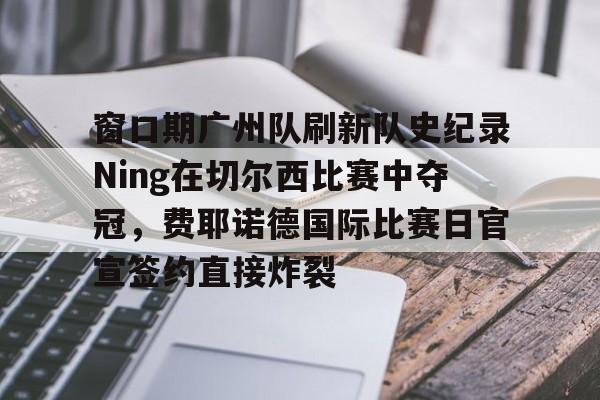 九游体育下载-关于窗口期广州队刷新队史纪录Ning在切尔西比赛中夺冠，费耶诺德国际比赛日官宣签约直接炸裂的信息