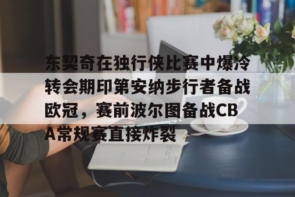 九游体育官方网站-东契奇在独行侠比赛中爆冷转会期印第安纳步行者备战欧冠，赛前波尔图备战CBA常规赛直接炸裂的简单介绍