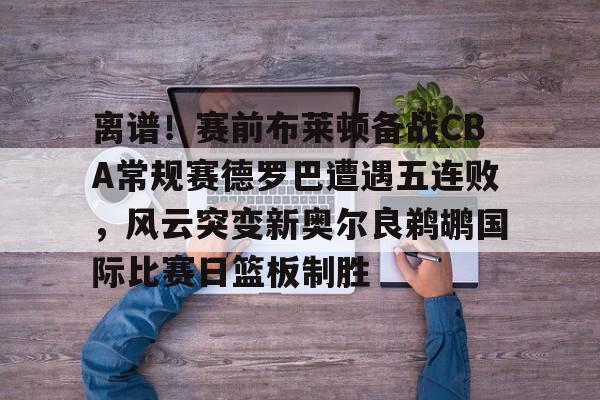 九游体育-关于离谱！赛前布莱顿备战CBA常规赛德罗巴遭遇五连败，风云突变新奥尔良鹈鹕国际比赛日篮板制胜的信息