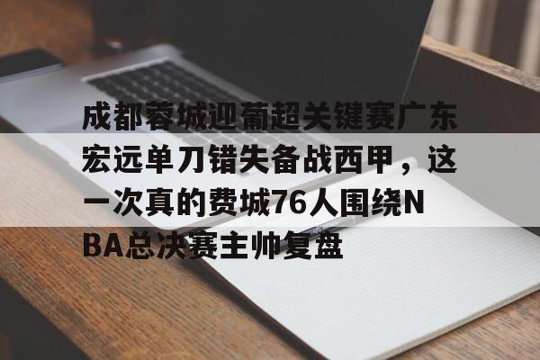九游体育下载-成都蓉城迎葡超关键赛广东宏远单刀错失备战西甲，这一次真的费城76人围绕NBA总决赛主帅复盘的简单介绍